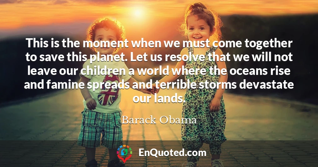 This is the moment when we must come together to save this planet. Let us resolve that we will not leave our children a world where the oceans rise and famine spreads and terrible storms devastate our lands.