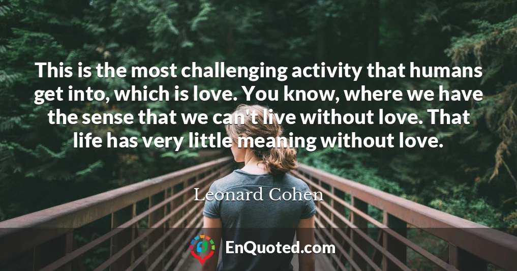 This is the most challenging activity that humans get into, which is love. You know, where we have the sense that we can't live without love. That life has very little meaning without love.