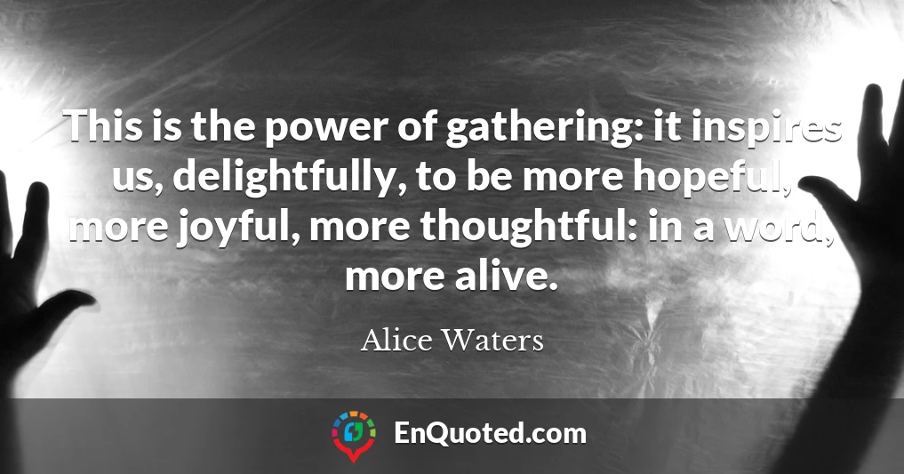 This is the power of gathering: it inspires us, delightfully, to be more hopeful, more joyful, more thoughtful: in a word, more alive.
