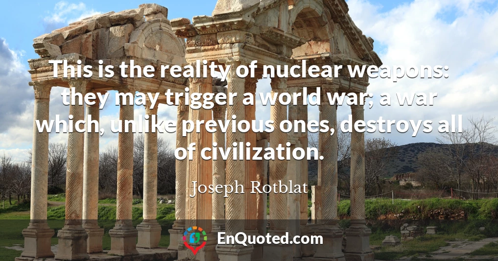 This is the reality of nuclear weapons: they may trigger a world war; a war which, unlike previous ones, destroys all of civilization.