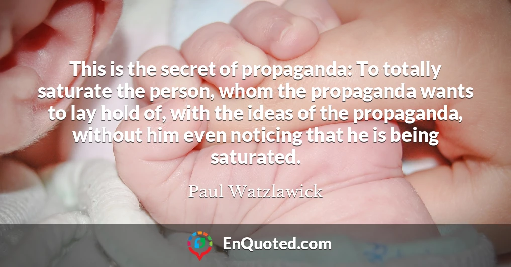 This is the secret of propaganda: To totally saturate the person, whom the propaganda wants to lay hold of, with the ideas of the propaganda, without him even noticing that he is being saturated.