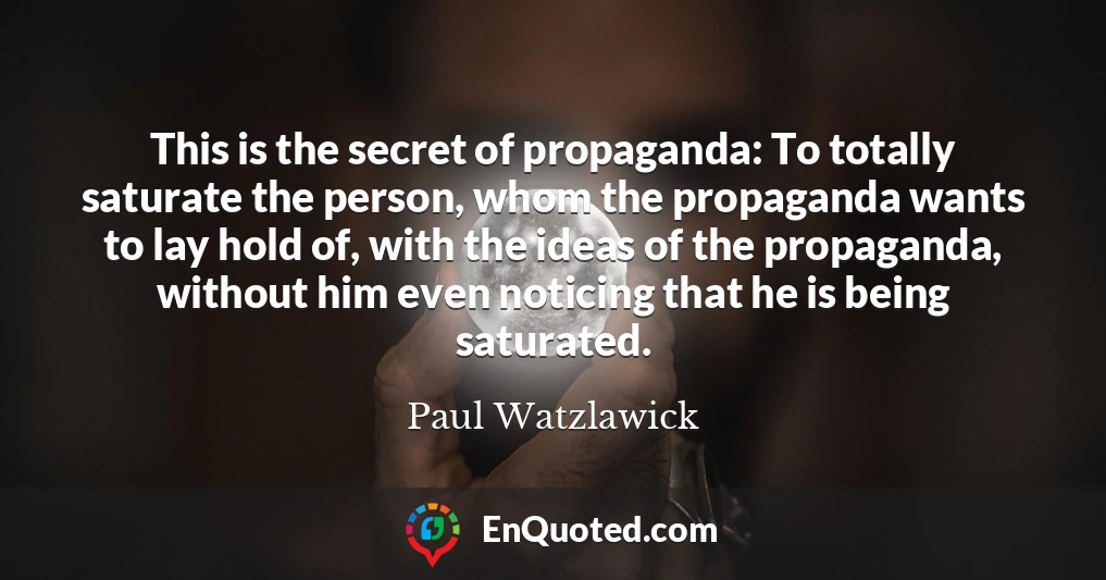 This is the secret of propaganda: To totally saturate the person, whom the propaganda wants to lay hold of, with the ideas of the propaganda, without him even noticing that he is being saturated.