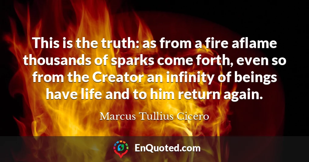 This is the truth: as from a fire aflame thousands of sparks come forth, even so from the Creator an infinity of beings have life and to him return again.