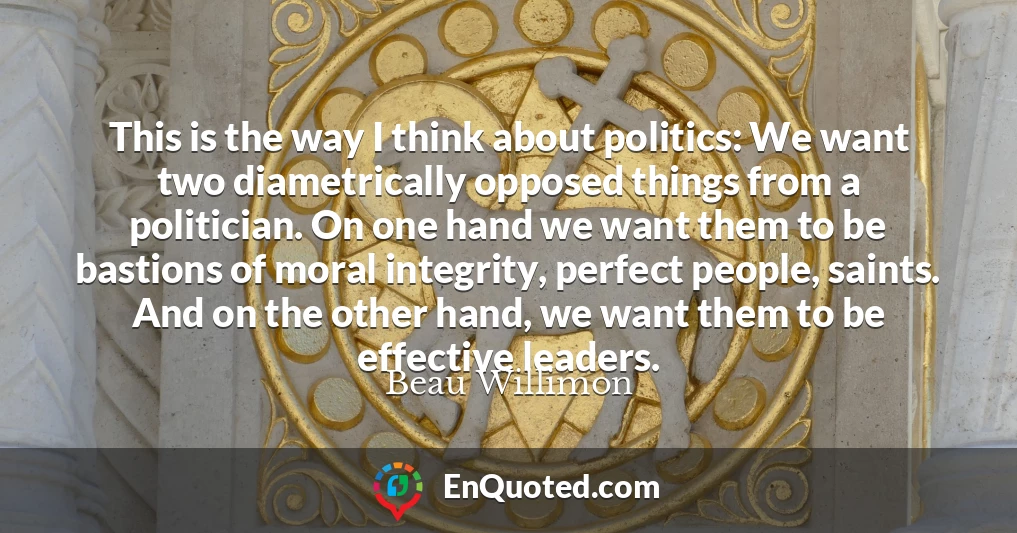 This is the way I think about politics: We want two diametrically opposed things from a politician. On one hand we want them to be bastions of moral integrity, perfect people, saints. And on the other hand, we want them to be effective leaders.
