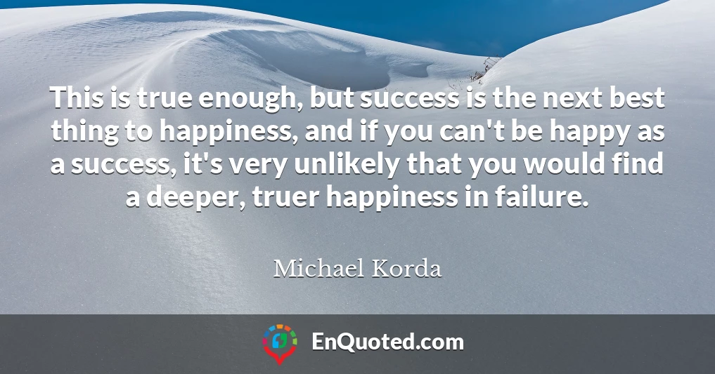 This is true enough, but success is the next best thing to happiness, and if you can't be happy as a success, it's very unlikely that you would find a deeper, truer happiness in failure.