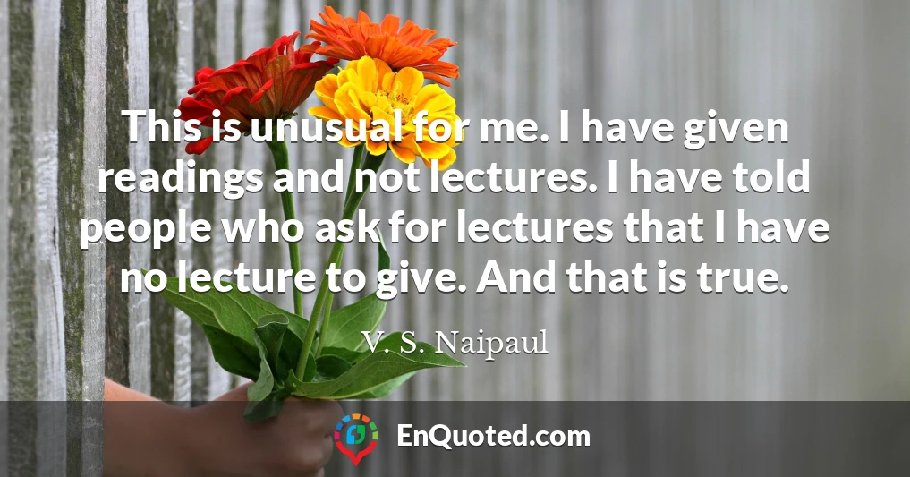 This is unusual for me. I have given readings and not lectures. I have told people who ask for lectures that I have no lecture to give. And that is true.