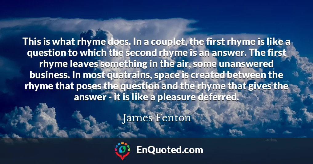 This is what rhyme does. In a couplet, the first rhyme is like a question to which the second rhyme is an answer. The first rhyme leaves something in the air, some unanswered business. In most quatrains, space is created between the rhyme that poses the question and the rhyme that gives the answer - it is like a pleasure deferred.
