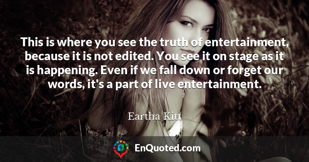 This is where you see the truth of entertainment, because it is not edited. You see it on stage as it is happening. Even if we fall down or forget our words, it's a part of live entertainment.