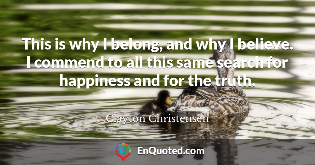 This is why I belong, and why I believe. I commend to all this same search for happiness and for the truth.