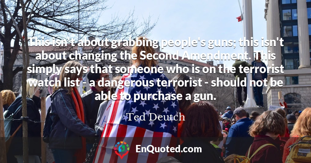 This isn't about grabbing people's guns; this isn't about changing the Second Amendment. This simply says that someone who is on the terrorist watch list - a dangerous terrorist - should not be able to purchase a gun.