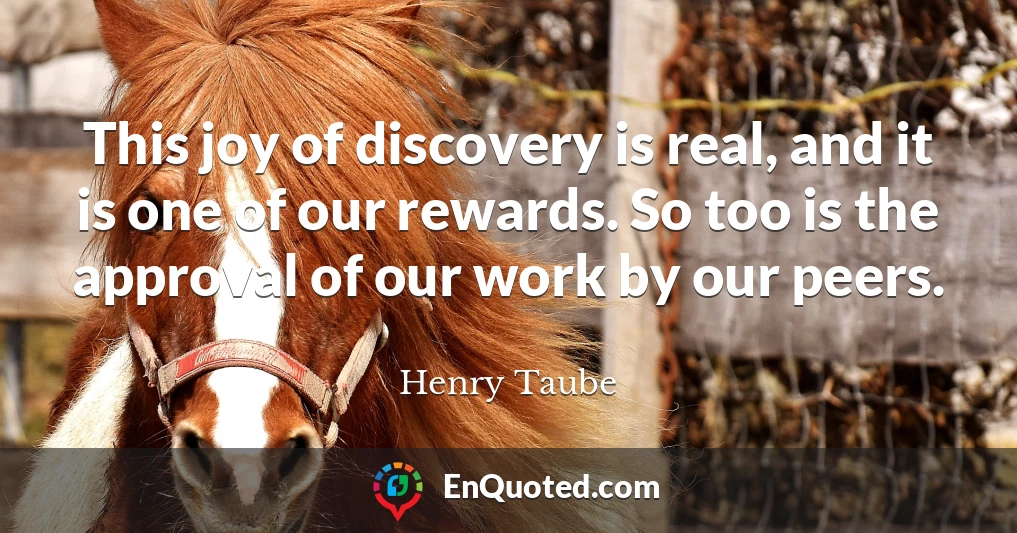 This joy of discovery is real, and it is one of our rewards. So too is the approval of our work by our peers.