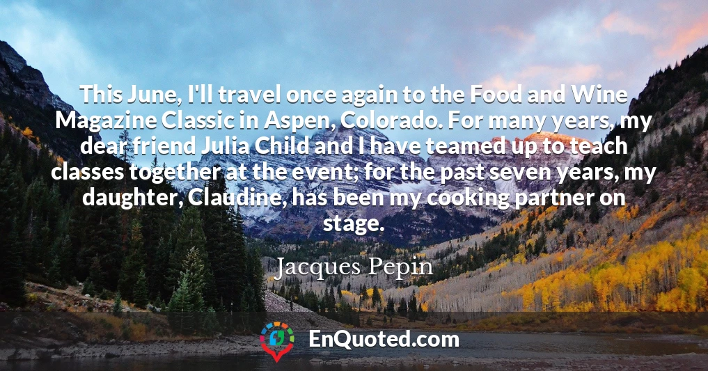 This June, I'll travel once again to the Food and Wine Magazine Classic in Aspen, Colorado. For many years, my dear friend Julia Child and I have teamed up to teach classes together at the event; for the past seven years, my daughter, Claudine, has been my cooking partner on stage.