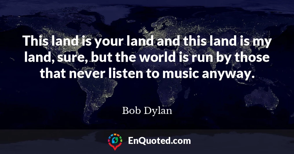 This land is your land and this land is my land, sure, but the world is run by those that never listen to music anyway.