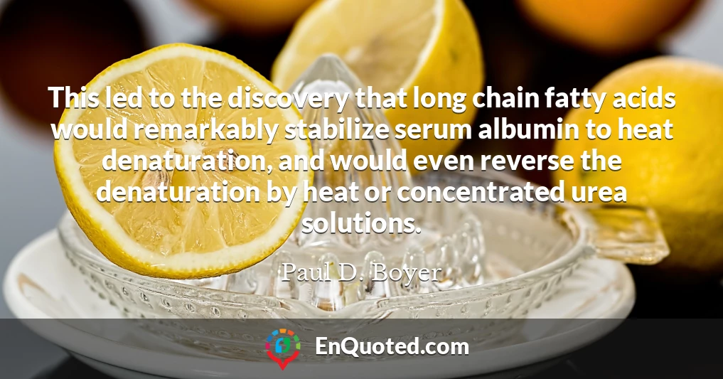 This led to the discovery that long chain fatty acids would remarkably stabilize serum albumin to heat denaturation, and would even reverse the denaturation by heat or concentrated urea solutions.