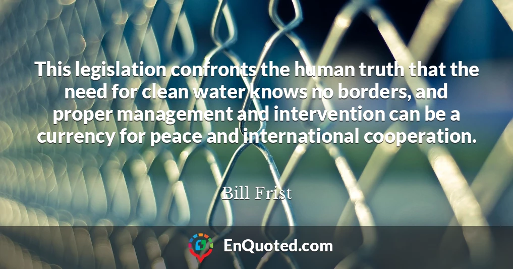This legislation confronts the human truth that the need for clean water knows no borders, and proper management and intervention can be a currency for peace and international cooperation.