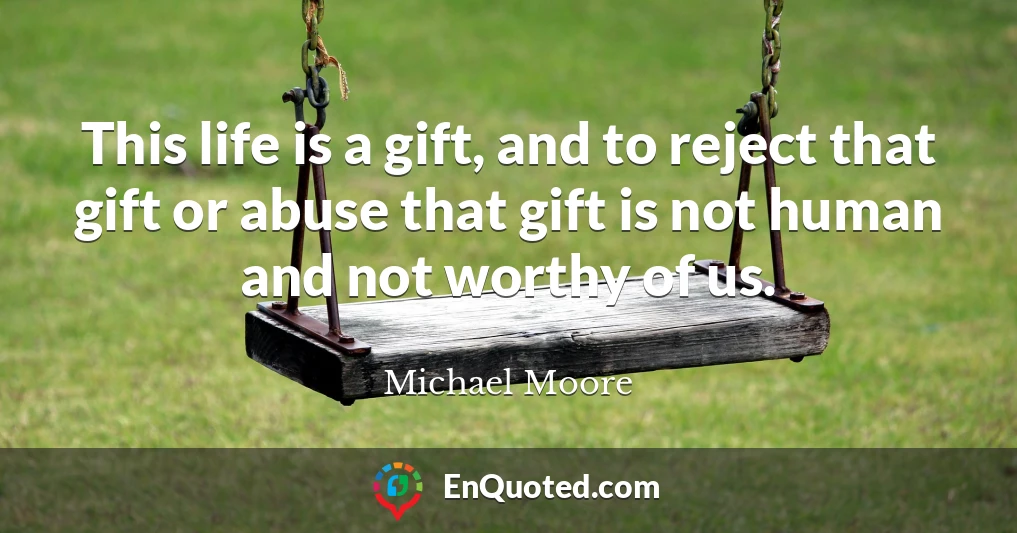 This life is a gift, and to reject that gift or abuse that gift is not human and not worthy of us.