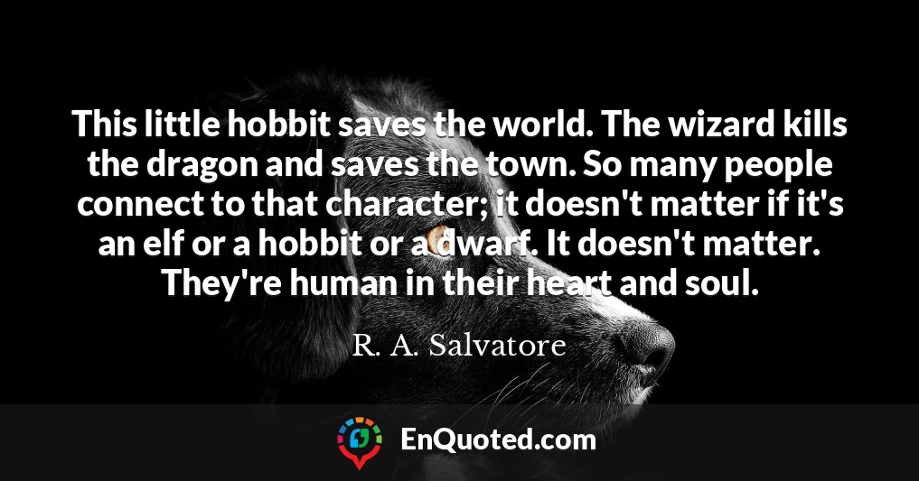 This little hobbit saves the world. The wizard kills the dragon and saves the town. So many people connect to that character; it doesn't matter if it's an elf or a hobbit or a dwarf. It doesn't matter. They're human in their heart and soul.