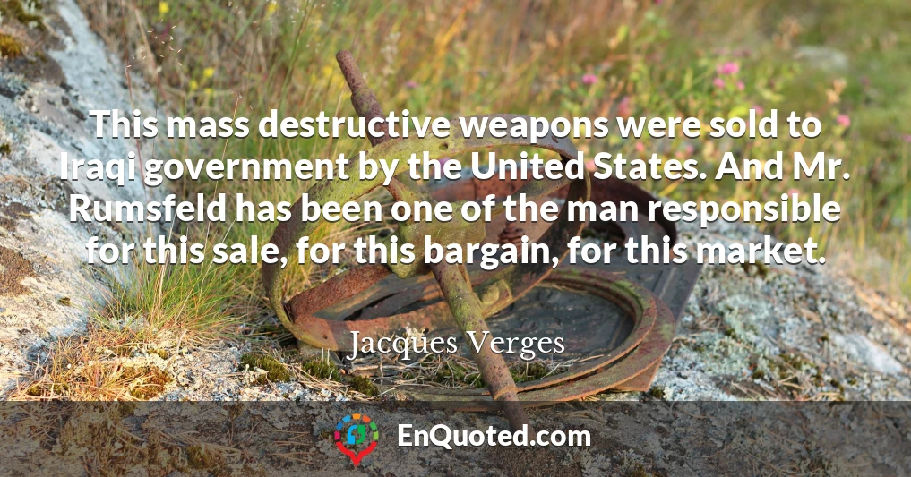 This mass destructive weapons were sold to Iraqi government by the United States. And Mr. Rumsfeld has been one of the man responsible for this sale, for this bargain, for this market.