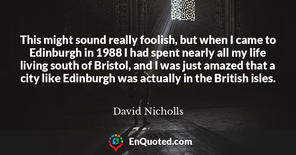 This might sound really foolish, but when I came to Edinburgh in 1988 I had spent nearly all my life living south of Bristol, and I was just amazed that a city like Edinburgh was actually in the British isles.