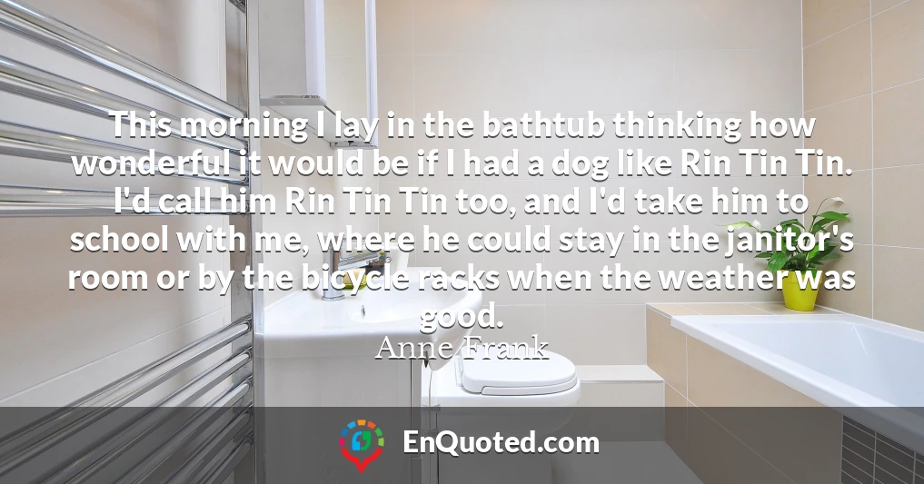 This morning I lay in the bathtub thinking how wonderful it would be if I had a dog like Rin Tin Tin. I'd call him Rin Tin Tin too, and I'd take him to school with me, where he could stay in the janitor's room or by the bicycle racks when the weather was good.