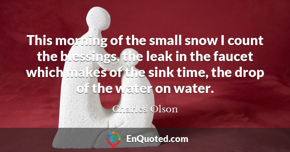 This morning of the small snow I count the blessings, the leak in the faucet which makes of the sink time, the drop of the water on water.