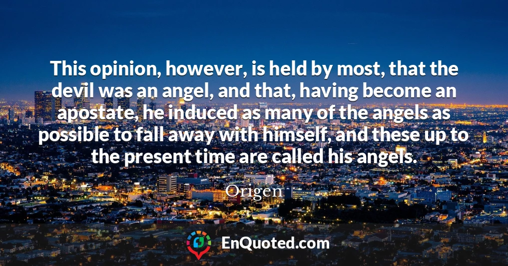 This opinion, however, is held by most, that the devil was an angel, and that, having become an apostate, he induced as many of the angels as possible to fall away with himself, and these up to the present time are called his angels.