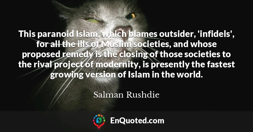 This paranoid Islam, which blames outsider, 'infidels', for all the ills of Muslim societies, and whose proposed remedy is the closing of those societies to the rival project of modernity, is presently the fastest growing version of Islam in the world.