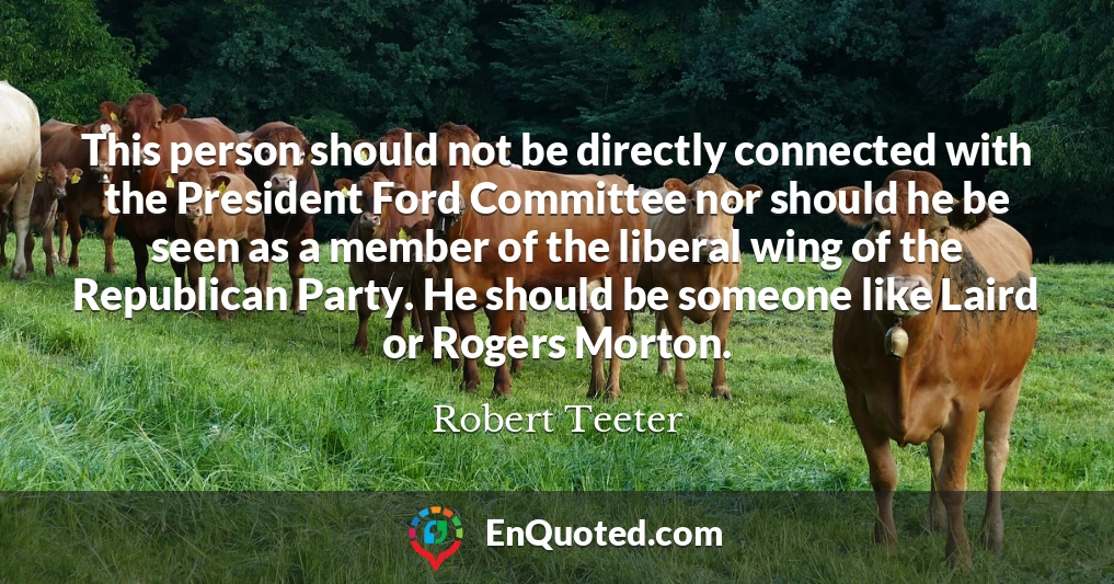 This person should not be directly connected with the President Ford Committee nor should he be seen as a member of the liberal wing of the Republican Party. He should be someone like Laird or Rogers Morton.