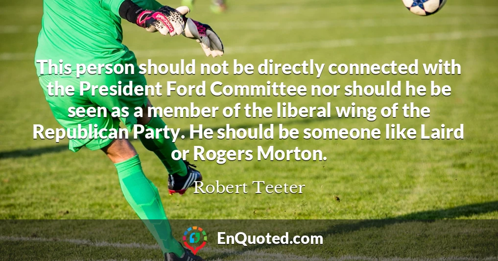 This person should not be directly connected with the President Ford Committee nor should he be seen as a member of the liberal wing of the Republican Party. He should be someone like Laird or Rogers Morton.