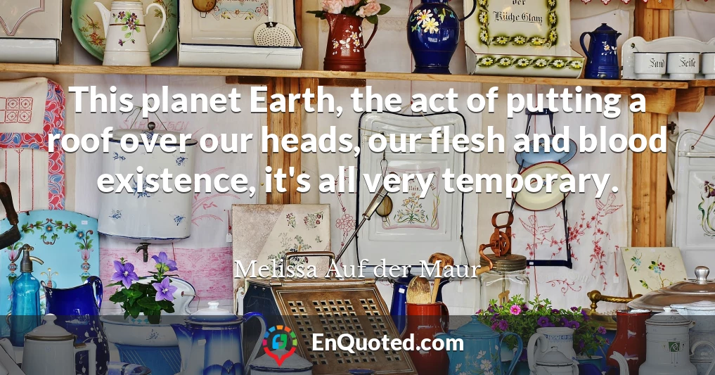 This planet Earth, the act of putting a roof over our heads, our flesh and blood existence, it's all very temporary.