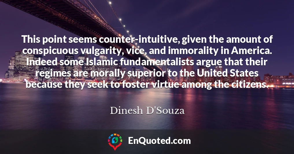 This point seems counter-intuitive, given the amount of conspicuous vulgarity, vice, and immorality in America. Indeed some Islamic fundamentalists argue that their regimes are morally superior to the United States because they seek to foster virtue among the citizens.