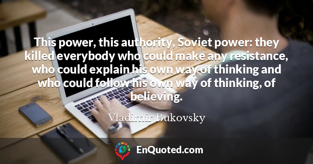 This power, this authority, Soviet power: they killed everybody who could make any resistance, who could explain his own way of thinking and who could follow his own way of thinking, of believing.