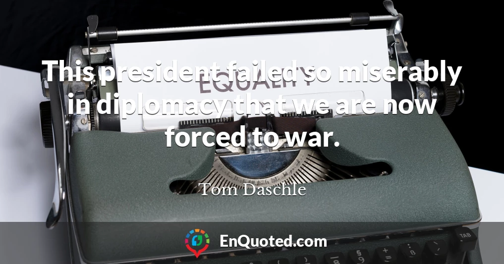 This president failed so miserably in diplomacy that we are now forced to war.