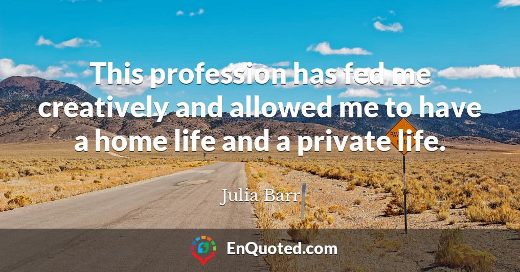 This profession has fed me creatively and allowed me to have a home life and a private life.