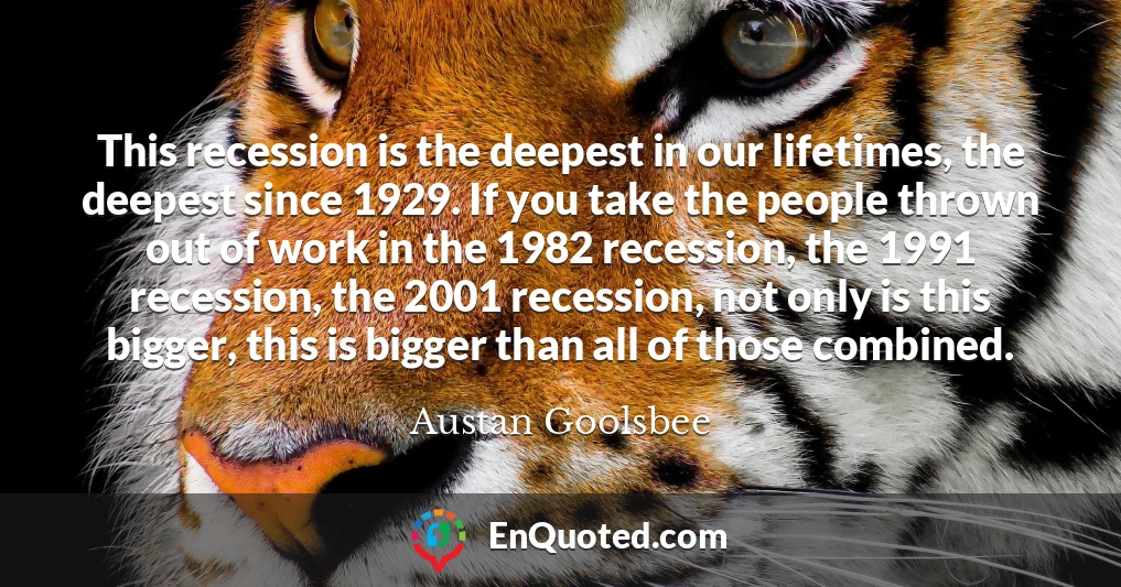 This recession is the deepest in our lifetimes, the deepest since 1929. If you take the people thrown out of work in the 1982 recession, the 1991 recession, the 2001 recession, not only is this bigger, this is bigger than all of those combined.