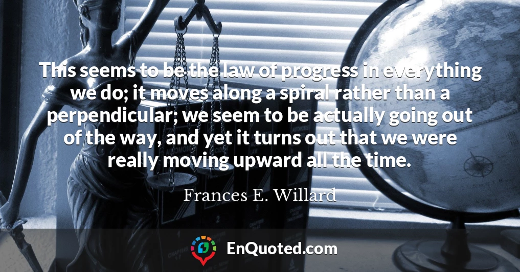 This seems to be the law of progress in everything we do; it moves along a spiral rather than a perpendicular; we seem to be actually going out of the way, and yet it turns out that we were really moving upward all the time.