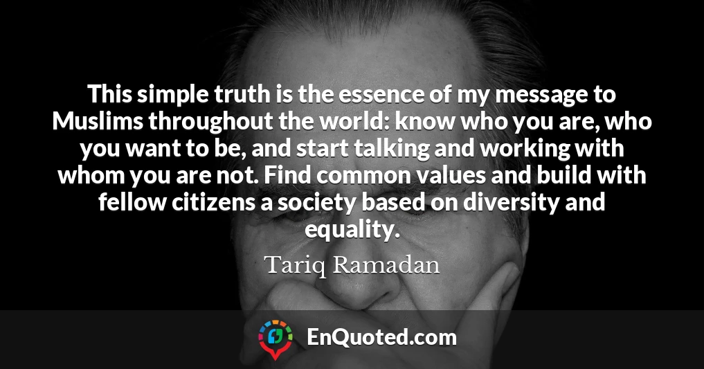 This simple truth is the essence of my message to Muslims throughout the world: know who you are, who you want to be, and start talking and working with whom you are not. Find common values and build with fellow citizens a society based on diversity and equality.
