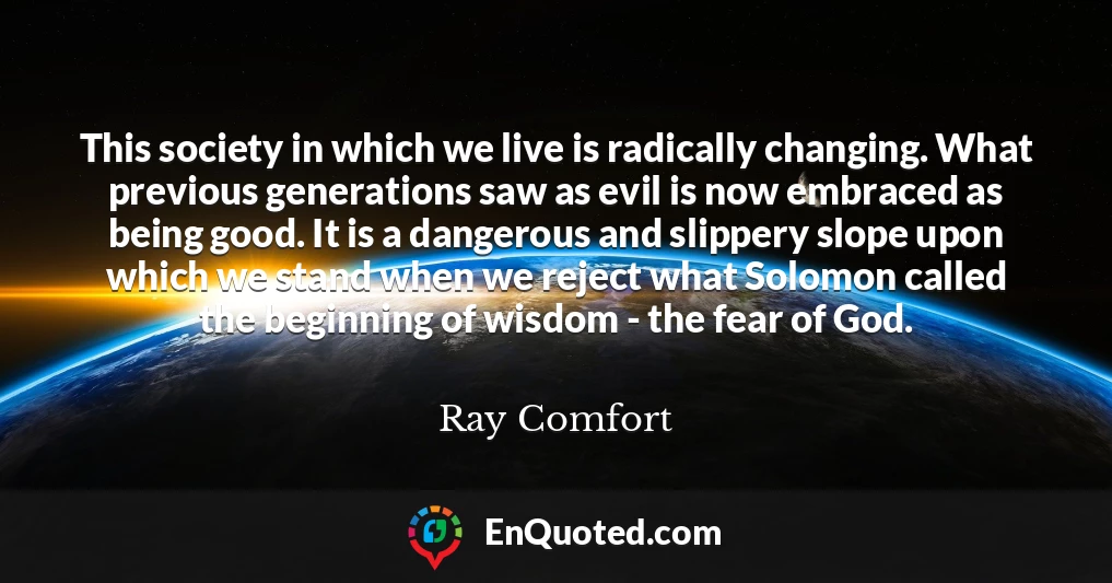 This society in which we live is radically changing. What previous generations saw as evil is now embraced as being good. It is a dangerous and slippery slope upon which we stand when we reject what Solomon called the beginning of wisdom - the fear of God.