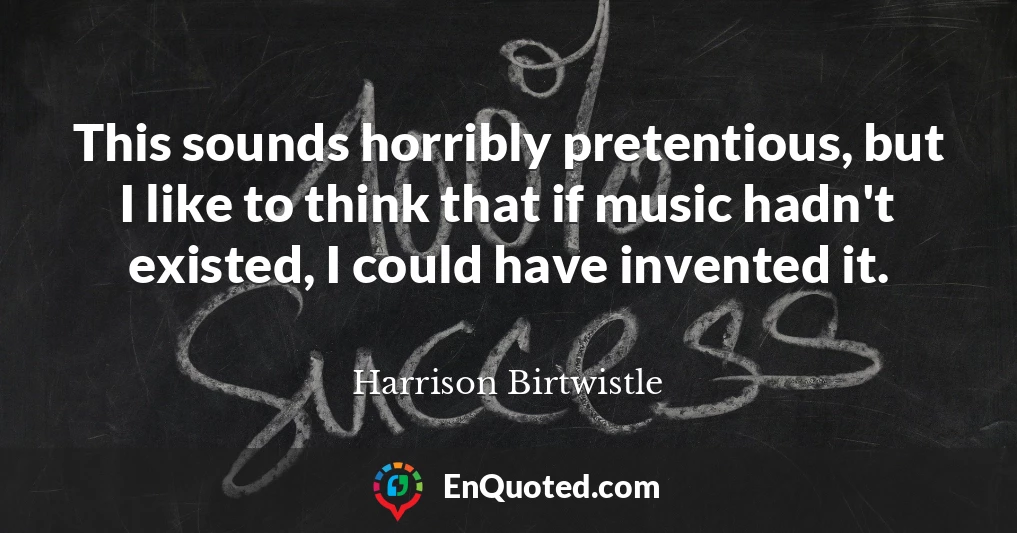 This sounds horribly pretentious, but I like to think that if music hadn't existed, I could have invented it.