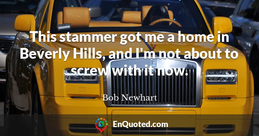 This stammer got me a home in Beverly Hills, and I'm not about to screw with it now.