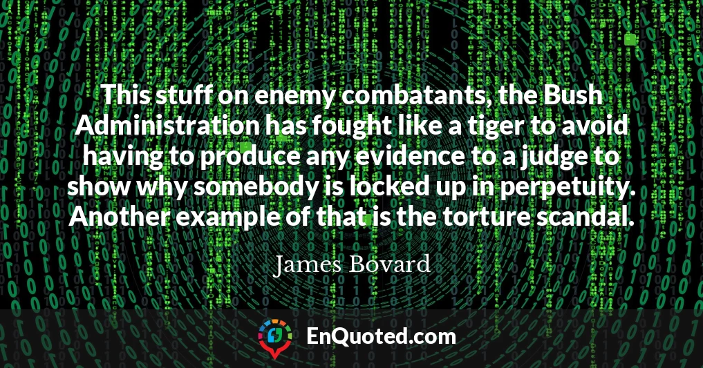 This stuff on enemy combatants, the Bush Administration has fought like a tiger to avoid having to produce any evidence to a judge to show why somebody is locked up in perpetuity. Another example of that is the torture scandal.