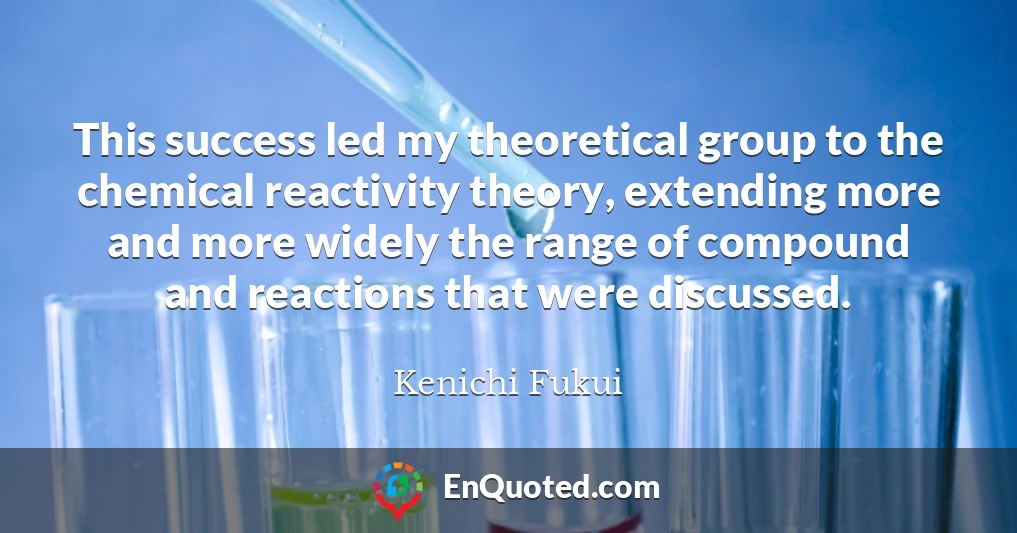This success led my theoretical group to the chemical reactivity theory, extending more and more widely the range of compound and reactions that were discussed.