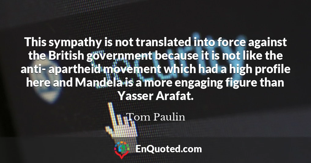 This sympathy is not translated into force against the British government because it is not like the anti- apartheid movement which had a high profile here and Mandela is a more engaging figure than Yasser Arafat.