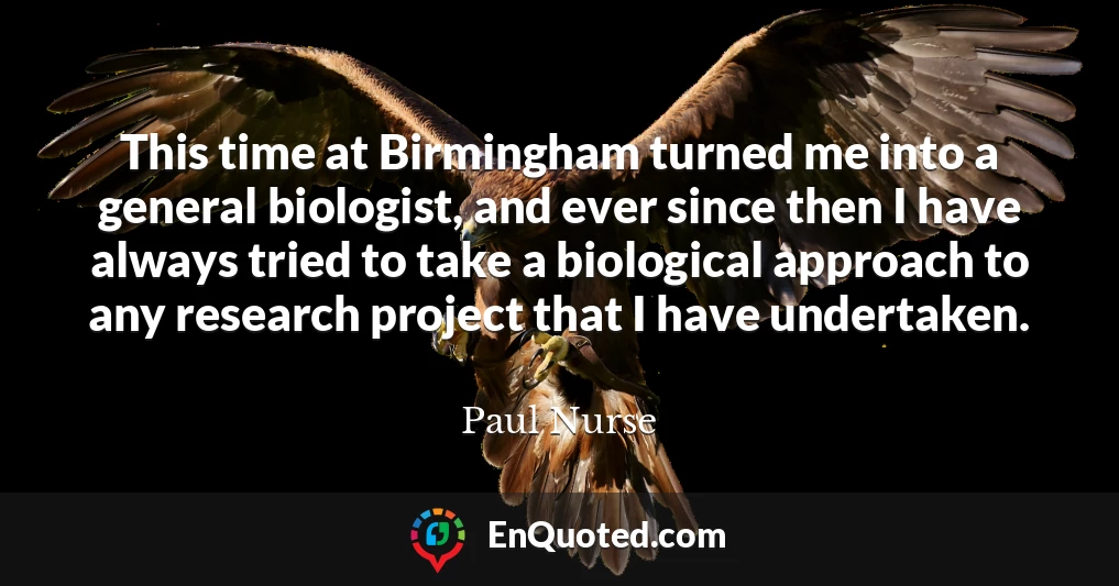 This time at Birmingham turned me into a general biologist, and ever since then I have always tried to take a biological approach to any research project that I have undertaken.