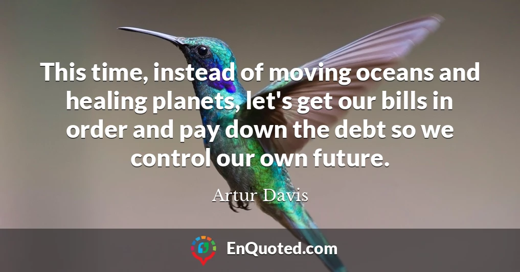 This time, instead of moving oceans and healing planets, let's get our bills in order and pay down the debt so we control our own future.