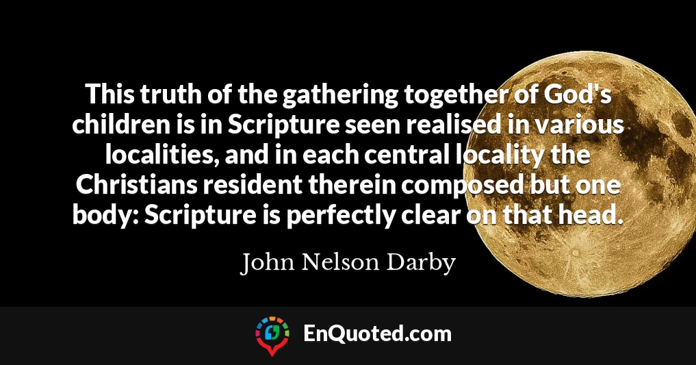 This truth of the gathering together of God's children is in Scripture seen realised in various localities, and in each central locality the Christians resident therein composed but one body: Scripture is perfectly clear on that head.