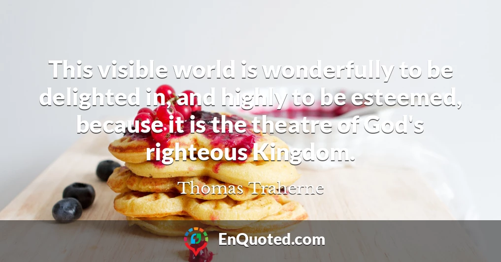 This visible world is wonderfully to be delighted in, and highly to be esteemed, because it is the theatre of God's righteous Kingdom.