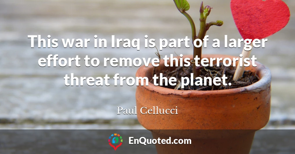This war in Iraq is part of a larger effort to remove this terrorist threat from the planet.
