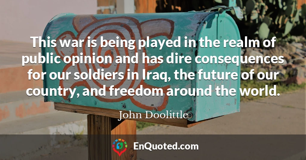 This war is being played in the realm of public opinion and has dire consequences for our soldiers in Iraq, the future of our country, and freedom around the world.