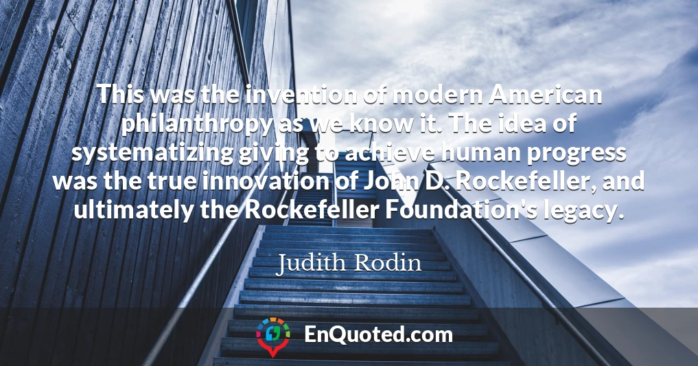 This was the invention of modern American philanthropy as we know it. The idea of systematizing giving to achieve human progress was the true innovation of John D. Rockefeller, and ultimately the Rockefeller Foundation's legacy.